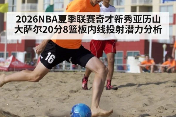 2026NBA夏季联赛奇才新秀亚历山大萨尔20分8篮板内线投射潜力分析