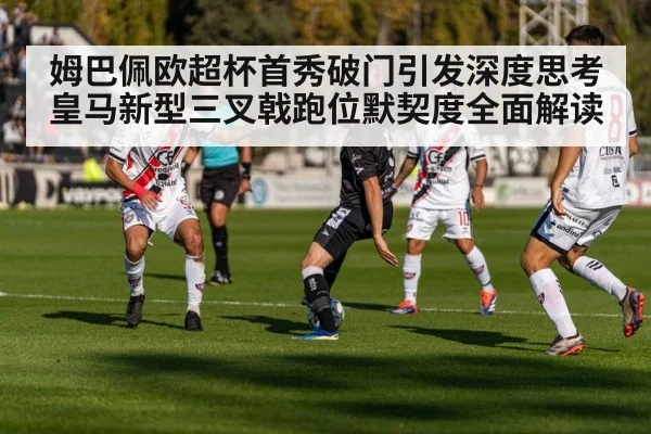 姆巴佩欧超杯首秀破门引发深度思考 皇马新型三叉戟跑位默契度全面解读