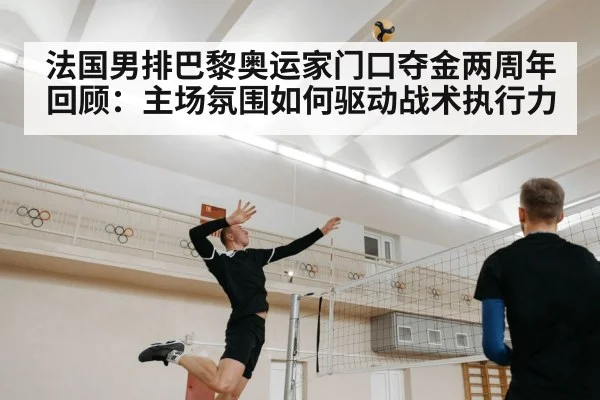 法国男排巴黎奥运家门口夺金两周年回顾：主场氛围如何驱动战术执行力