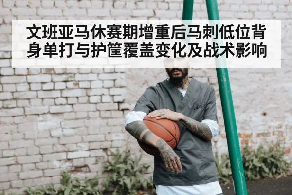 文班亚马休赛期增重后马刺低位背身单打与护筐覆盖变化及战术影响