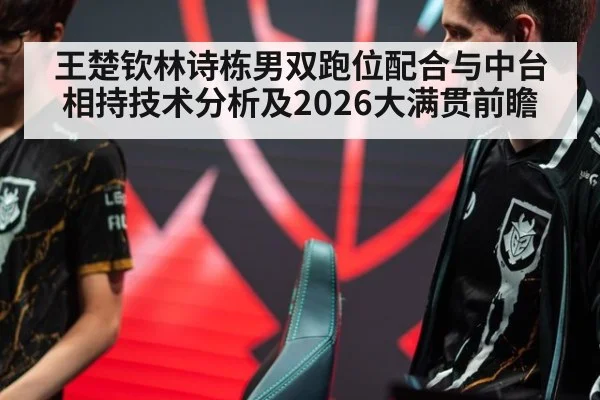 王楚钦林诗栋男双跑位配合与中台相持技术分析及2026大满贯前瞻